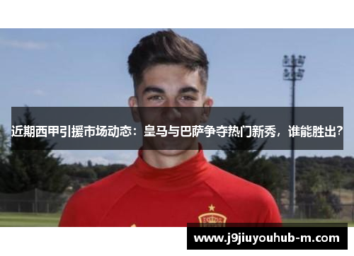 近期西甲引援市场动态：皇马与巴萨争夺热门新秀，谁能胜出？