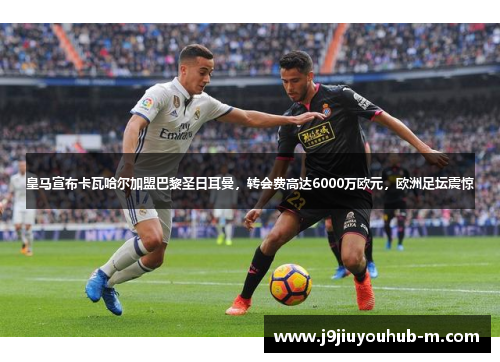 皇马宣布卡瓦哈尔加盟巴黎圣日耳曼，转会费高达6000万欧元，欧洲足坛震惊