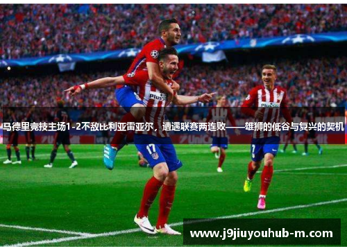 马德里竞技主场1-2不敌比利亚雷亚尔，遭遇联赛两连败——雄狮的低谷与复兴的契机