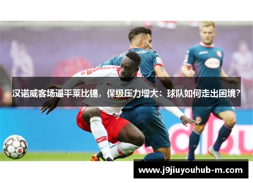 汉诺威客场逼平莱比锡，保级压力增大：球队如何走出困境？