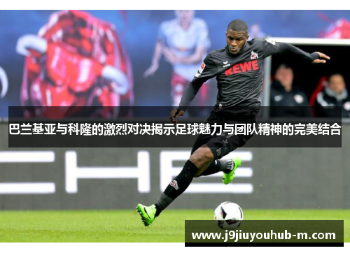 巴兰基亚与科隆的激烈对决揭示足球魅力与团队精神的完美结合